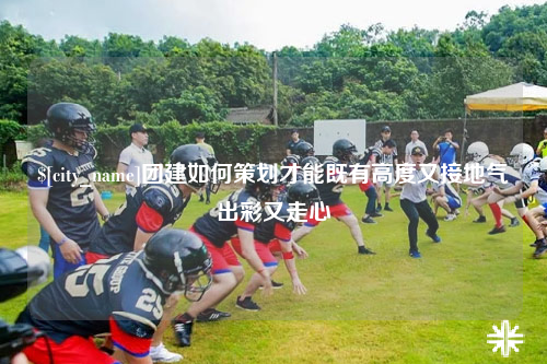 莆田团建如何策划才能既有高度又接地气出彩又走心
