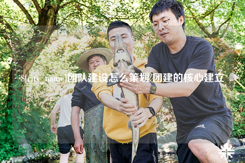 莆田团队建设怎么策划 团建的核心建立